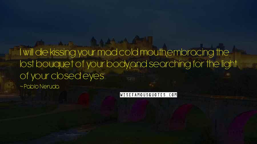 Pablo Neruda Quotes: I will die kissing your mad cold mouth,embracing the lost bouquet of your body,and searching for the light of your closed eyes