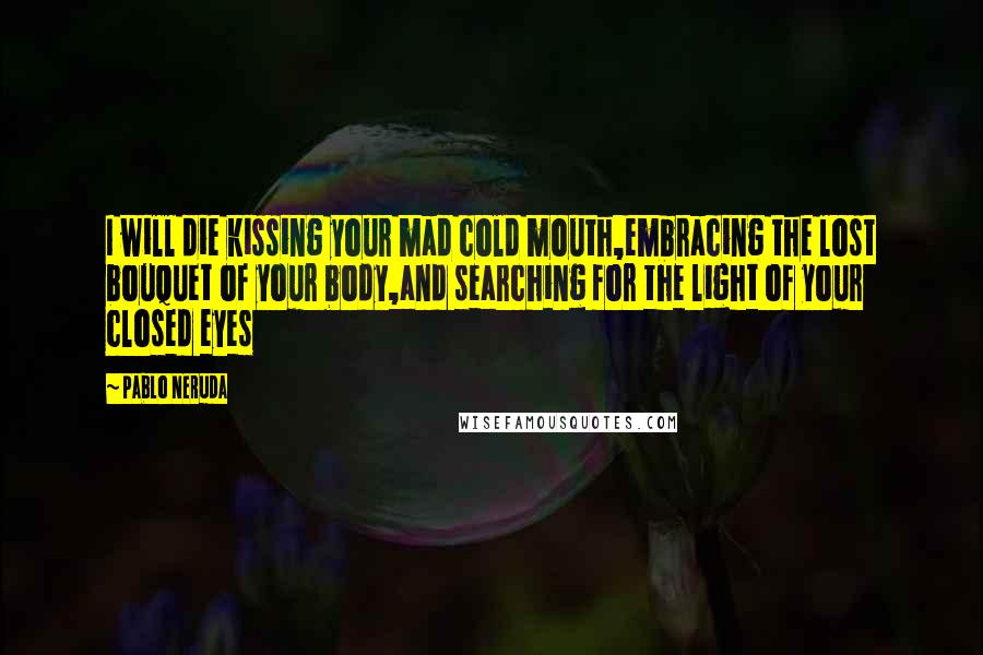 Pablo Neruda Quotes: I will die kissing your mad cold mouth,embracing the lost bouquet of your body,and searching for the light of your closed eyes