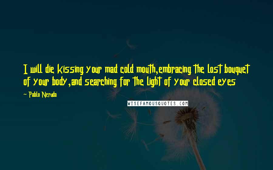 Pablo Neruda Quotes: I will die kissing your mad cold mouth,embracing the lost bouquet of your body,and searching for the light of your closed eyes