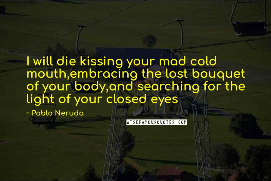 Pablo Neruda Quotes: I will die kissing your mad cold mouth,embracing the lost bouquet of your body,and searching for the light of your closed eyes