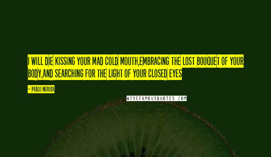 Pablo Neruda Quotes: I will die kissing your mad cold mouth,embracing the lost bouquet of your body,and searching for the light of your closed eyes