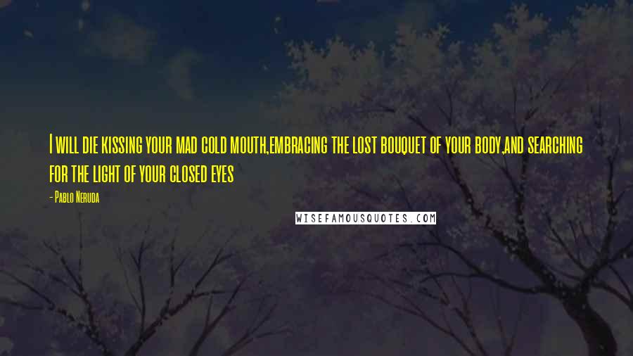 Pablo Neruda Quotes: I will die kissing your mad cold mouth,embracing the lost bouquet of your body,and searching for the light of your closed eyes