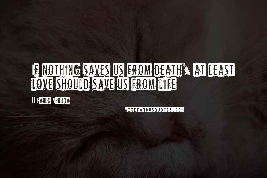 Pablo Neruda Quotes: If nothing saves us from death, at least love should save us from life