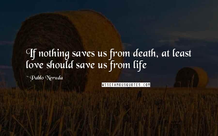 Pablo Neruda Quotes: If nothing saves us from death, at least love should save us from life