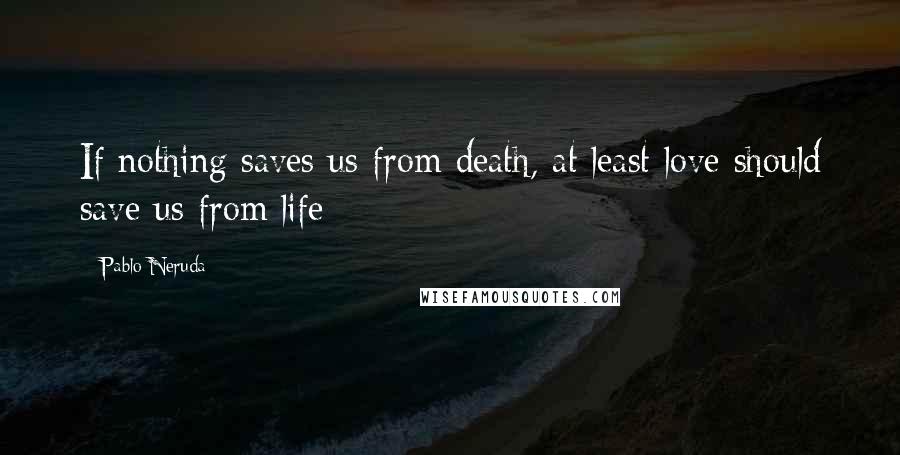 Pablo Neruda Quotes: If nothing saves us from death, at least love should save us from life