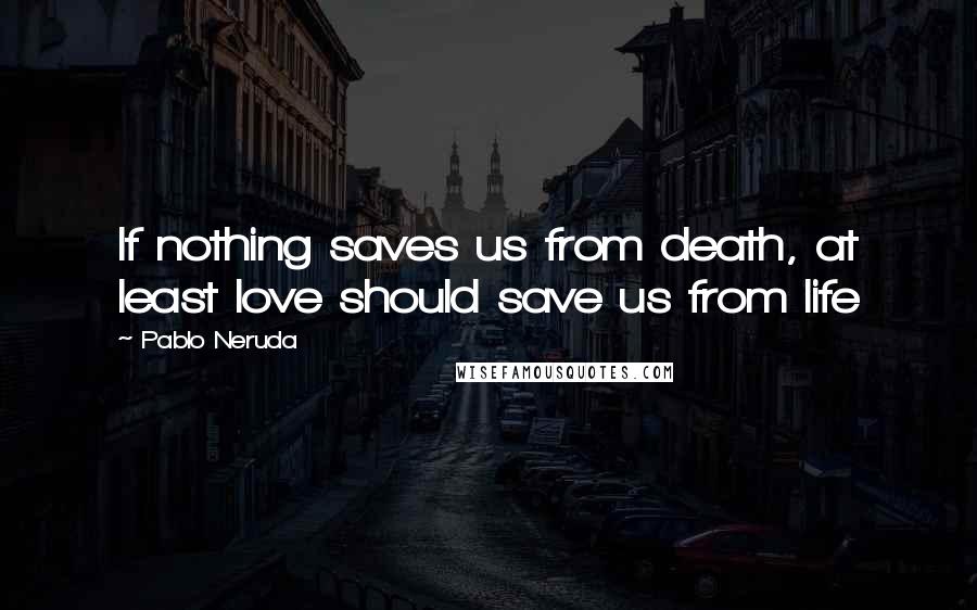 Pablo Neruda Quotes: If nothing saves us from death, at least love should save us from life