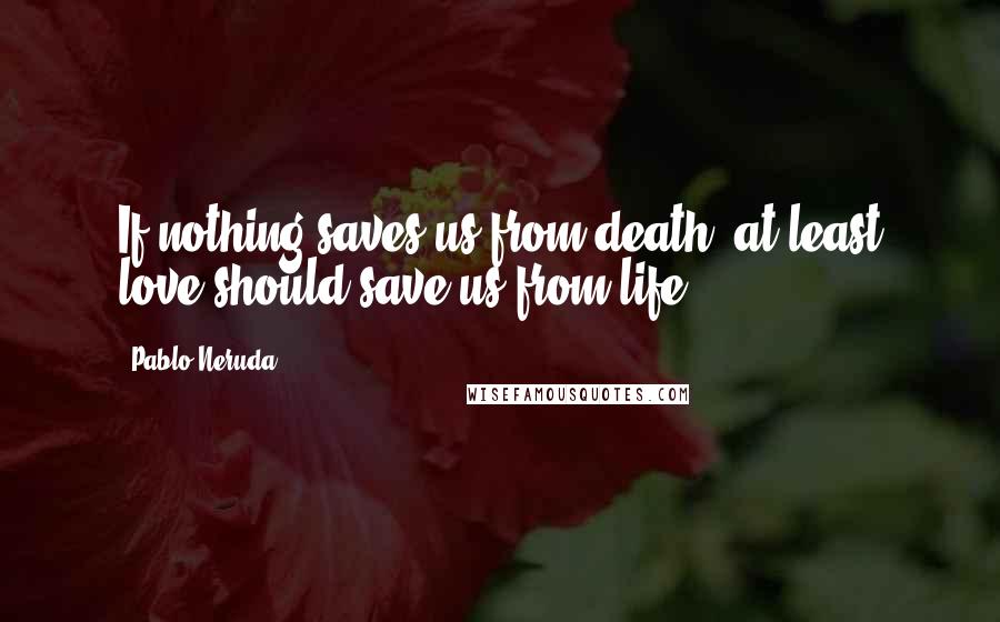 Pablo Neruda Quotes: If nothing saves us from death, at least love should save us from life