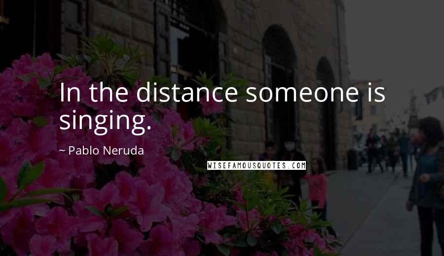 Pablo Neruda Quotes: In the distance someone is singing.