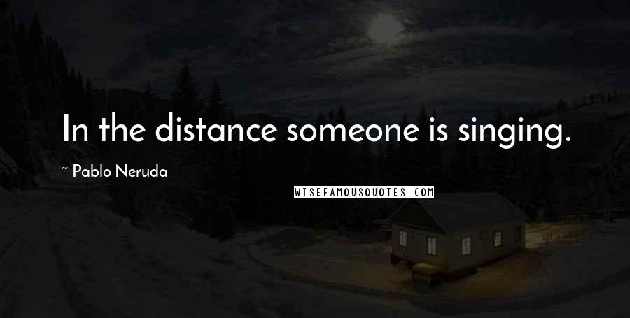 Pablo Neruda Quotes: In the distance someone is singing.