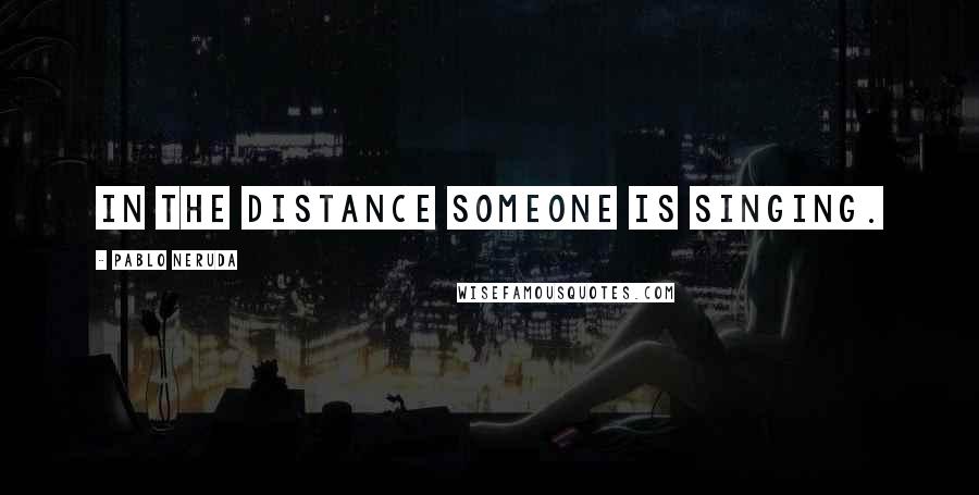 Pablo Neruda Quotes: In the distance someone is singing.