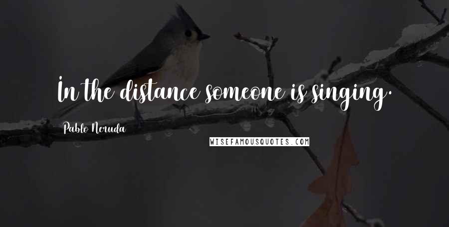 Pablo Neruda Quotes: In the distance someone is singing.