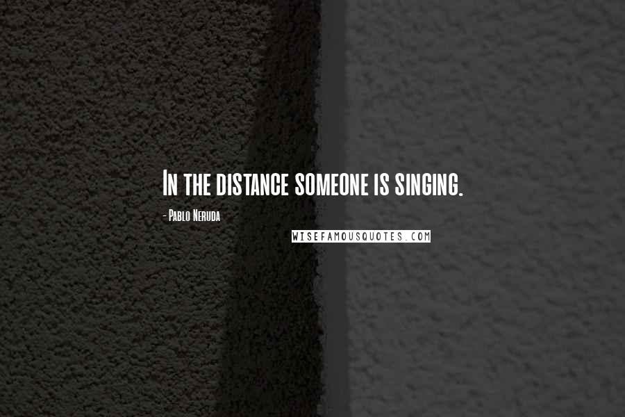 Pablo Neruda Quotes: In the distance someone is singing.