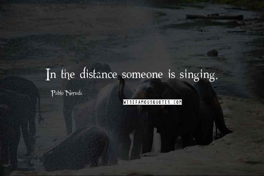 Pablo Neruda Quotes: In the distance someone is singing.