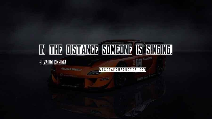 Pablo Neruda Quotes: In the distance someone is singing.