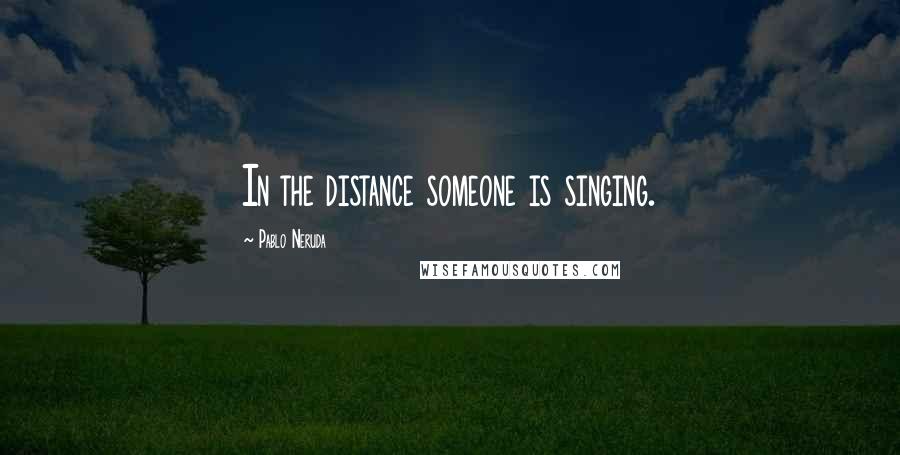 Pablo Neruda Quotes: In the distance someone is singing.