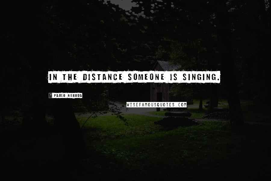 Pablo Neruda Quotes: In the distance someone is singing.