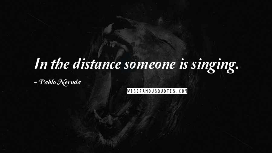 Pablo Neruda Quotes: In the distance someone is singing.