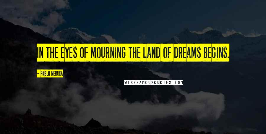 Pablo Neruda Quotes: In the eyes of mourning the land of dreams begins.