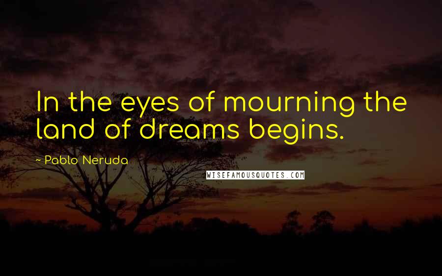 Pablo Neruda Quotes: In the eyes of mourning the land of dreams begins.