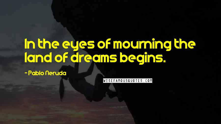 Pablo Neruda Quotes: In the eyes of mourning the land of dreams begins.