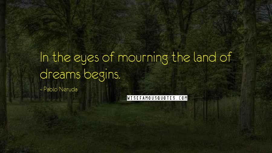 Pablo Neruda Quotes: In the eyes of mourning the land of dreams begins.