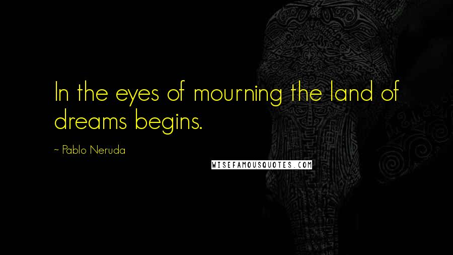 Pablo Neruda Quotes: In the eyes of mourning the land of dreams begins.