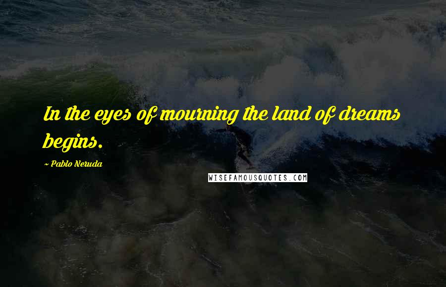 Pablo Neruda Quotes: In the eyes of mourning the land of dreams begins.