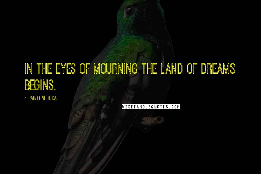 Pablo Neruda Quotes: In the eyes of mourning the land of dreams begins.