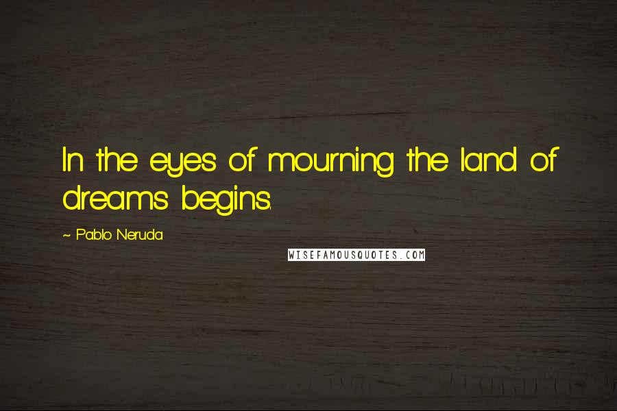 Pablo Neruda Quotes: In the eyes of mourning the land of dreams begins.