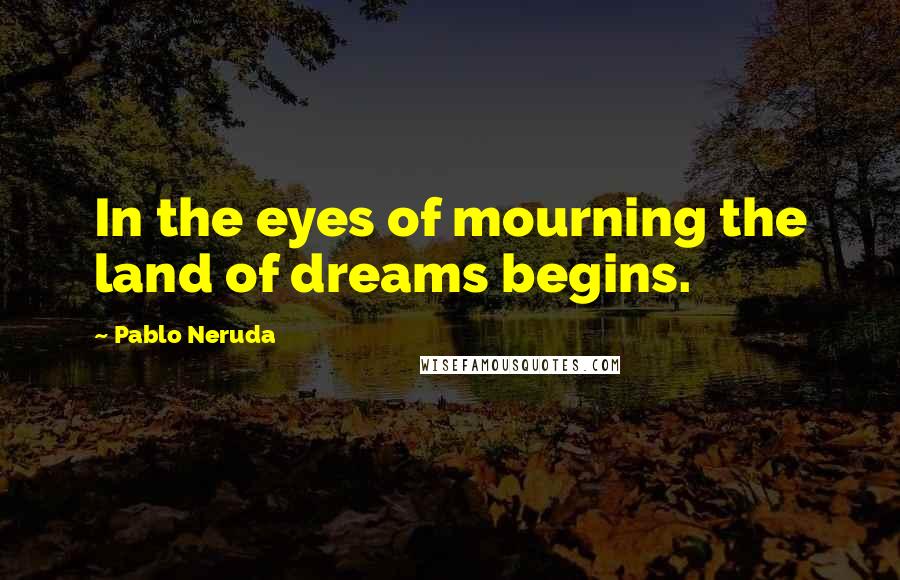 Pablo Neruda Quotes: In the eyes of mourning the land of dreams begins.