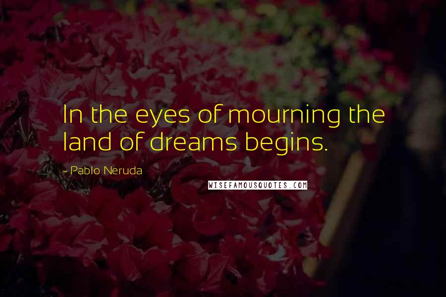 Pablo Neruda Quotes: In the eyes of mourning the land of dreams begins.