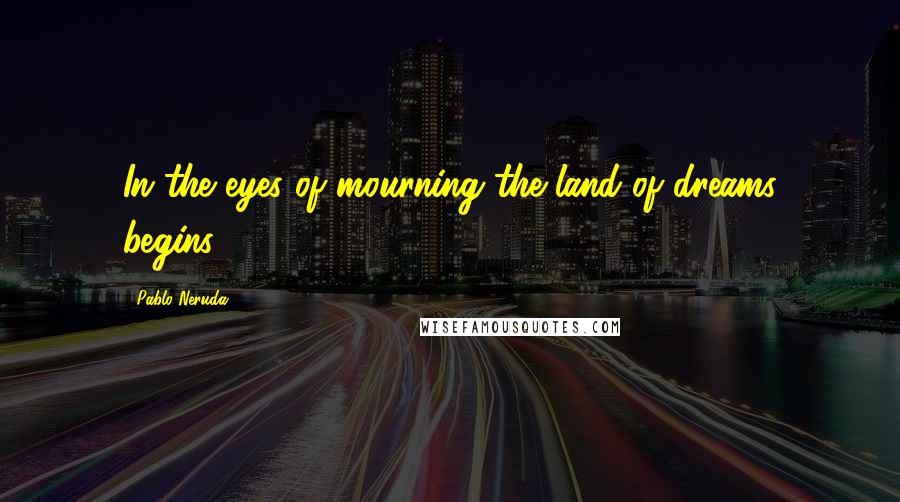 Pablo Neruda Quotes: In the eyes of mourning the land of dreams begins.