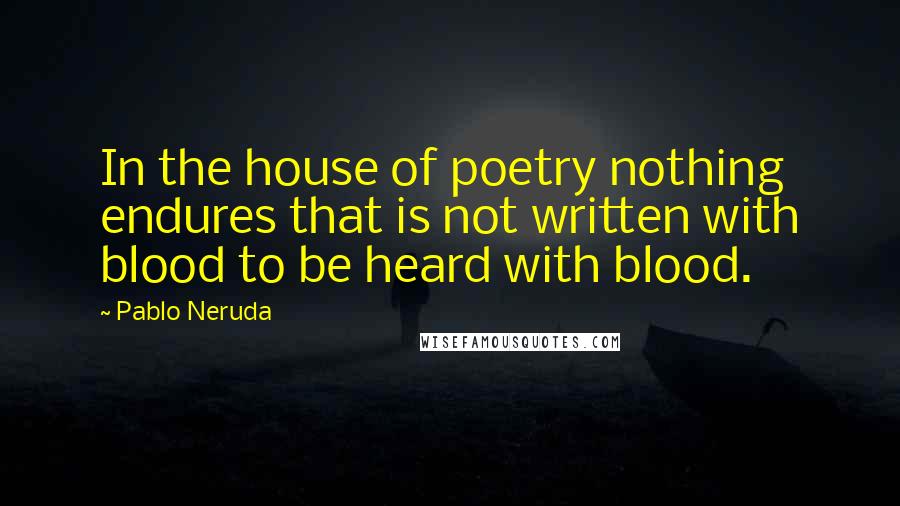 Pablo Neruda Quotes: In the house of poetry nothing endures that is not written with blood to be heard with blood.