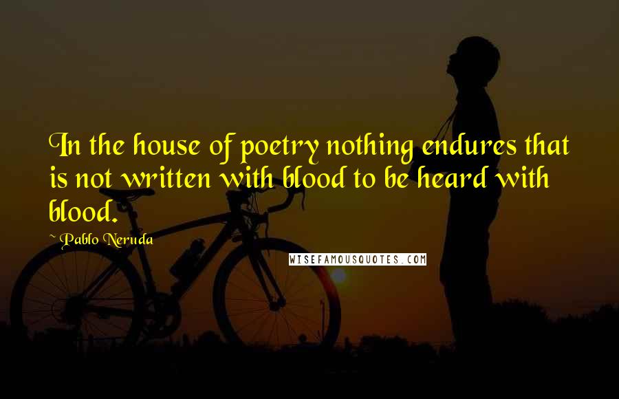 Pablo Neruda Quotes: In the house of poetry nothing endures that is not written with blood to be heard with blood.