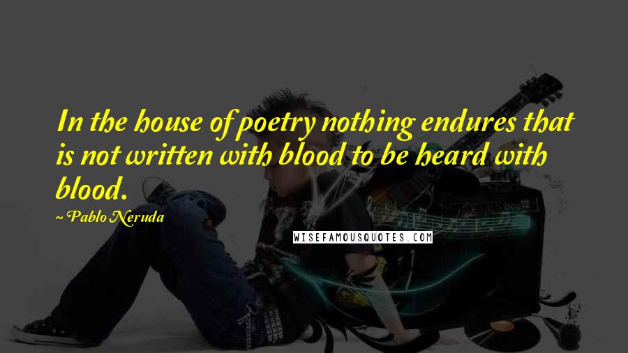 Pablo Neruda Quotes: In the house of poetry nothing endures that is not written with blood to be heard with blood.