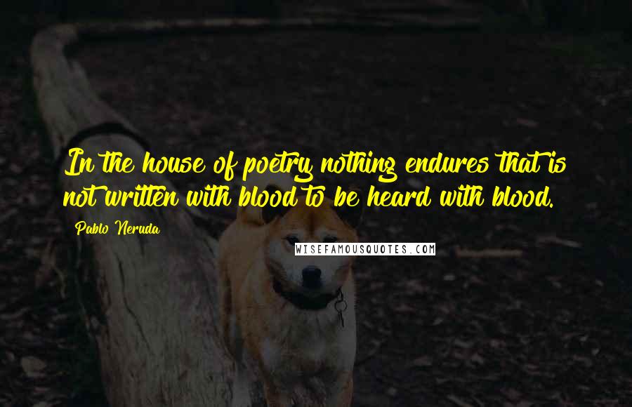 Pablo Neruda Quotes: In the house of poetry nothing endures that is not written with blood to be heard with blood.