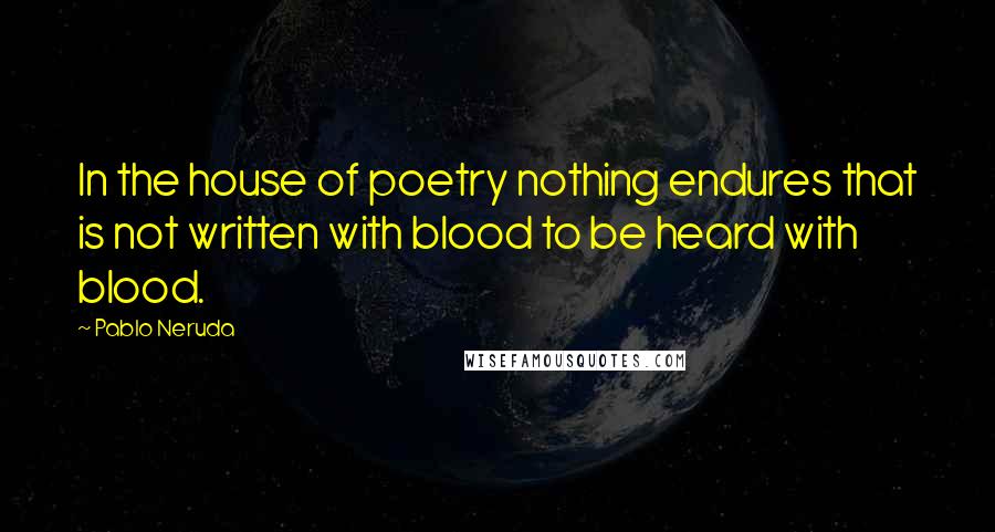 Pablo Neruda Quotes: In the house of poetry nothing endures that is not written with blood to be heard with blood.