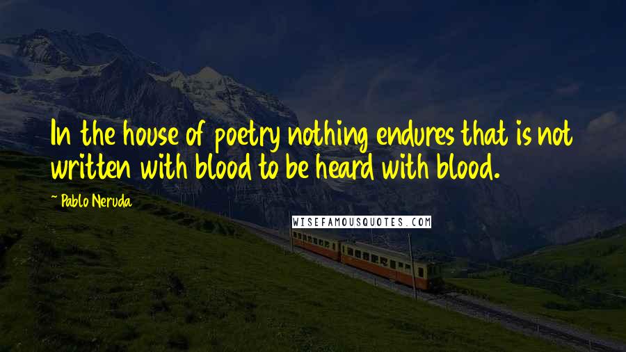 Pablo Neruda Quotes: In the house of poetry nothing endures that is not written with blood to be heard with blood.