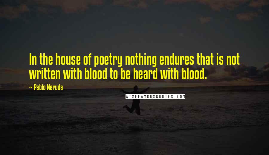 Pablo Neruda Quotes: In the house of poetry nothing endures that is not written with blood to be heard with blood.