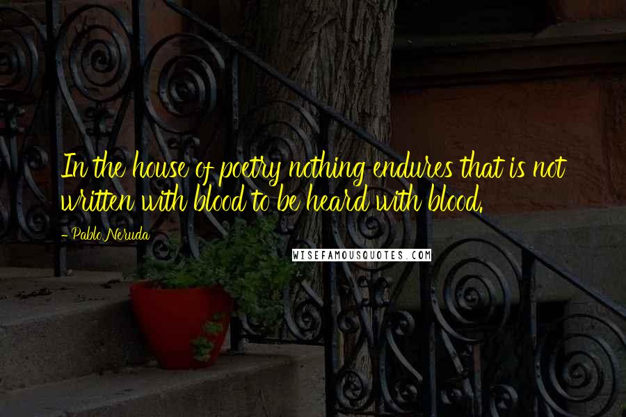 Pablo Neruda Quotes: In the house of poetry nothing endures that is not written with blood to be heard with blood.