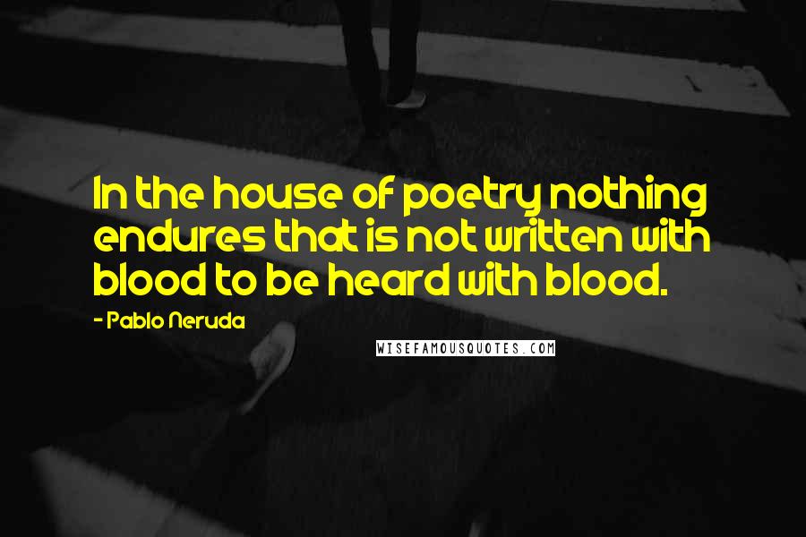 Pablo Neruda Quotes: In the house of poetry nothing endures that is not written with blood to be heard with blood.