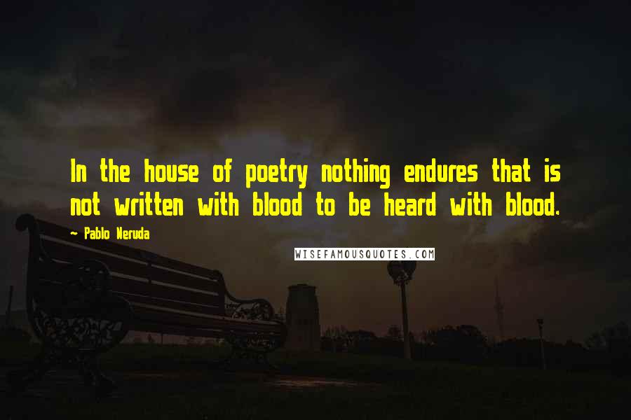 Pablo Neruda Quotes: In the house of poetry nothing endures that is not written with blood to be heard with blood.