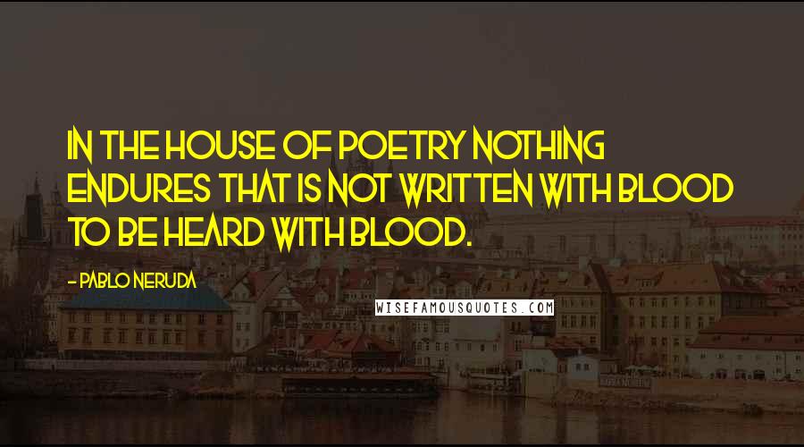 Pablo Neruda Quotes: In the house of poetry nothing endures that is not written with blood to be heard with blood.