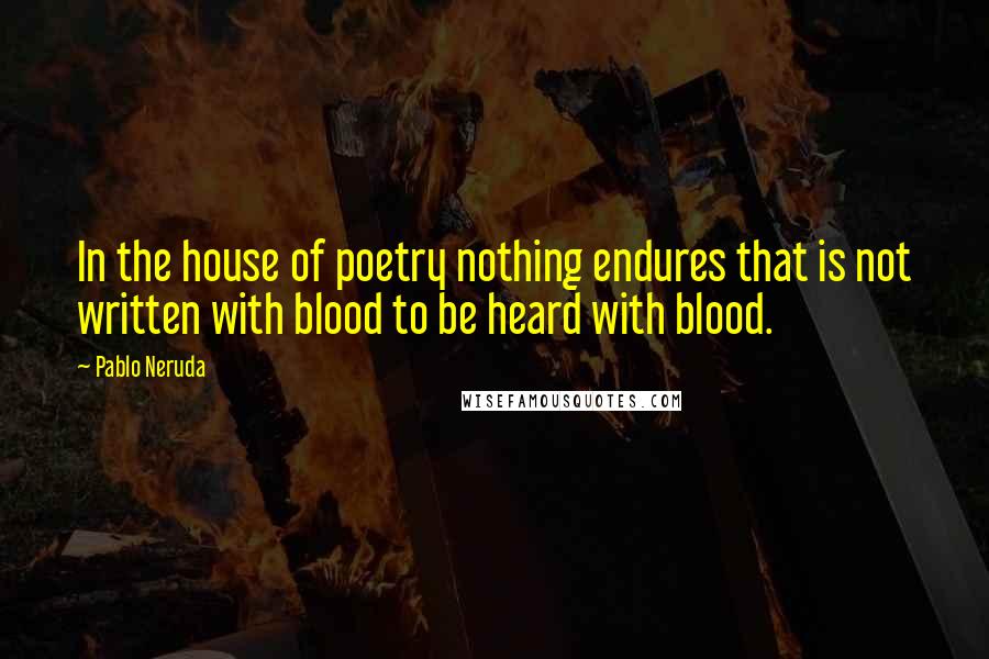 Pablo Neruda Quotes: In the house of poetry nothing endures that is not written with blood to be heard with blood.