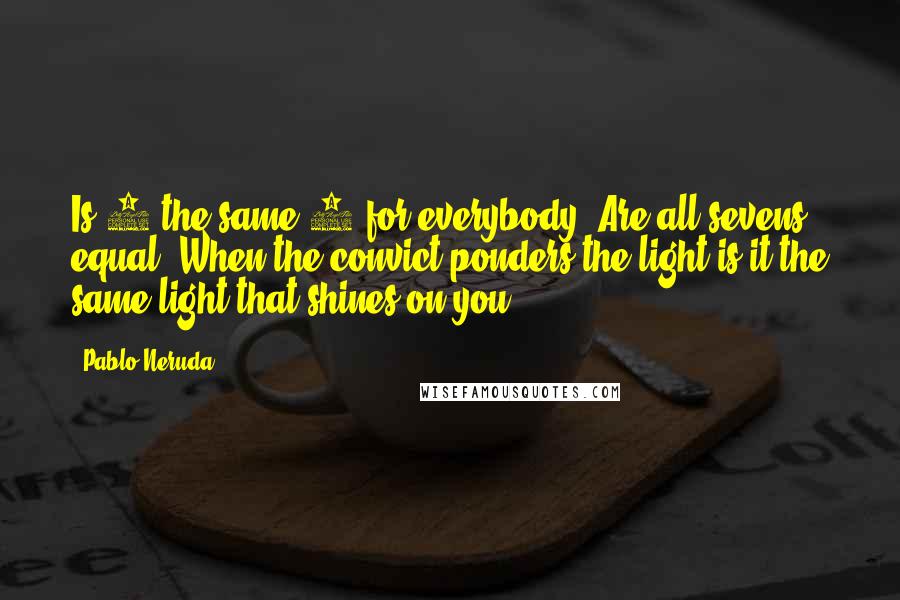 Pablo Neruda Quotes: Is 4 the same 4 for everybody? Are all sevens equal? When the convict ponders the light is it the same light that shines on you?