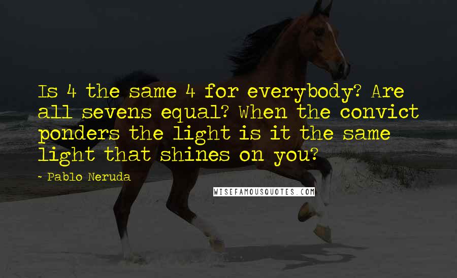 Pablo Neruda Quotes: Is 4 the same 4 for everybody? Are all sevens equal? When the convict ponders the light is it the same light that shines on you?