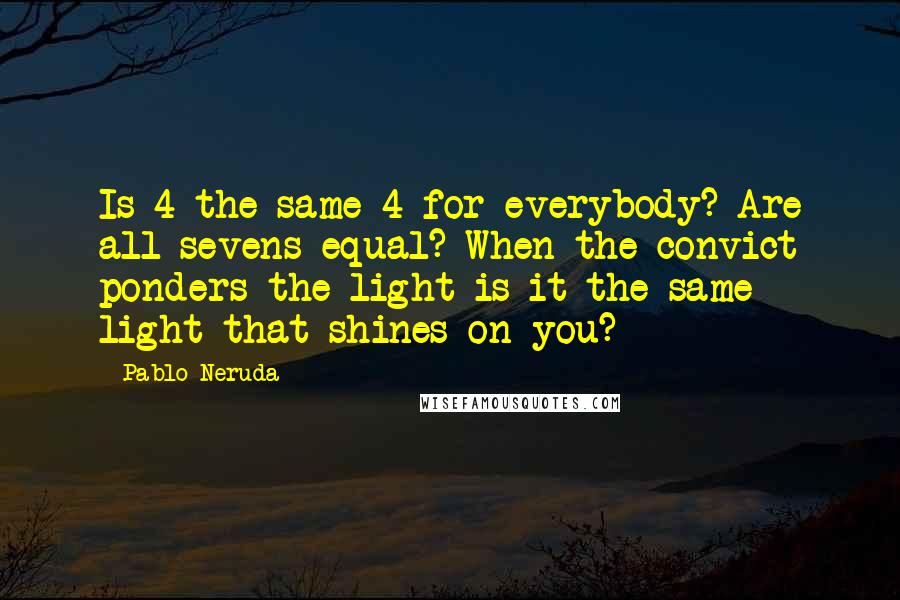 Pablo Neruda Quotes: Is 4 the same 4 for everybody? Are all sevens equal? When the convict ponders the light is it the same light that shines on you?