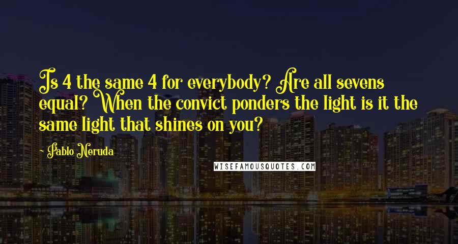 Pablo Neruda Quotes: Is 4 the same 4 for everybody? Are all sevens equal? When the convict ponders the light is it the same light that shines on you?