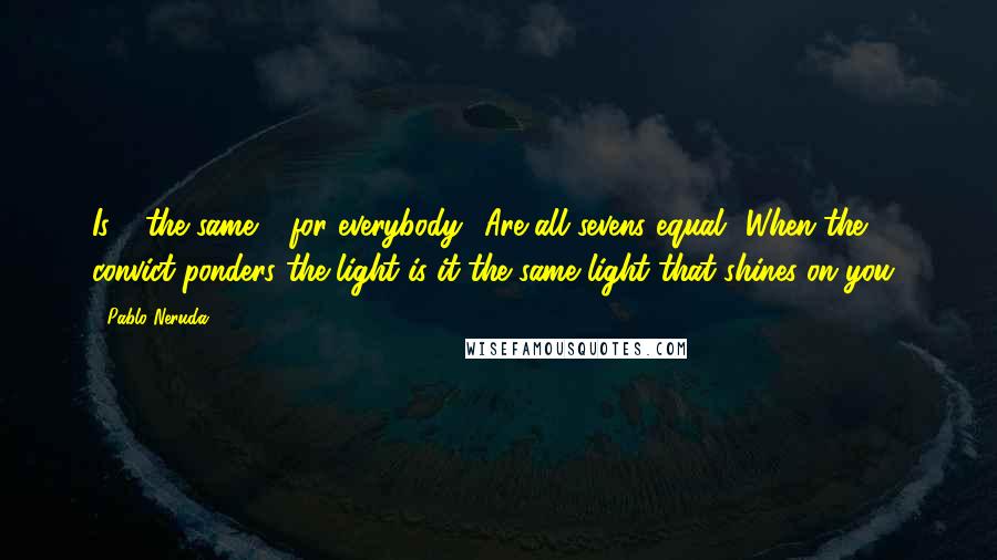 Pablo Neruda Quotes: Is 4 the same 4 for everybody? Are all sevens equal? When the convict ponders the light is it the same light that shines on you?
