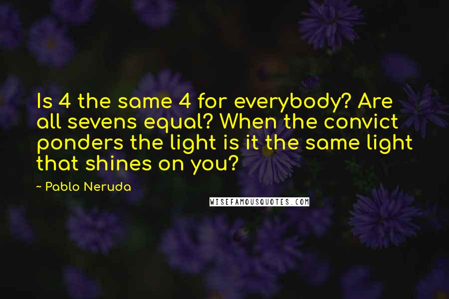 Pablo Neruda Quotes: Is 4 the same 4 for everybody? Are all sevens equal? When the convict ponders the light is it the same light that shines on you?